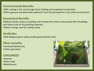 Environmental Benefits
•Offer cooling in the city through direct shading and evaporate transpiration.
•Filters gaseous and particulate pollutants from the atmosphere in the urban environment.
Economical Benefits
•Reduce climatic stress on building and increase the service and practical life of buildings
and reduce cost on the painting materials.
•Reduce energy used for cooling vastly.
Aesthetics
•Well designed green walls provide good aesthetic look
Other benefits
•Increased biodiversity
•Urban agriculture
CHALANGES
•Expense
•Heavy Load
•Maintenance
 