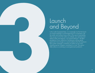 launch
and beyond
In this world of perpetual beta, it is increasingly true that the launch
of a brand campaign is just the beginning of a conversation with
the world, and nowhere more so than in the case of sustainability.
how you go out into the world, your attitude, your openness and
ability to listen and respond — your brand’s behavior — all affect
perceptions of your authenticity. And because nothing signals
greenwash more strongly to a cynical audience than the impression
that a green campaign is viewed by its authors as just a box-
checking exercise, long-term commitment is a must. This section
offers advice on continuing to avoid greenwash postlaunch.




                                                                           14
 