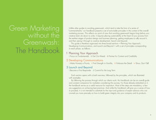 Green Marketing      unlike other guides to avoiding greenwash, which tend to take the form of a series of
                    “commandments,” our handbook presents a set of actionable principles in the context of the overall


     without the
                     marketing process. this reflects our point of view that avoiding greenwash begins long before your
                     creative team sits down to write; it requires placing sustainability at the heart of your process from
                     the earliest stages of product design and business planning, getting employees to rally around it,

    Greenwash:       and then seeing it through to creative development, launch and beyond.
                        this guide is therefore organized into three broad sections—Planning Your Approach,
                     developing Communications, and launch and beyond—with a set of principles corresponding


 the handbook
                     to each phase, as follows:

                   1 Planning Your Approach
                     i Focus on Fundamentals ii Get out Ahead iii Partner for Content and Credibility

                   2 Developing Communications
                     i Make honesty a Priority ii Find strength in humility iii embrace the detail iv show, don’t tell

                   3 Launch and Beyond
                     i become a First responder ii Commit for the long term

                        each section opens with a brief overview, followed by the principles, which are illustrated
                     with examples.
                        by following the process through which our clients work, this handbook can be an overall guide
                     and constant companion for marketers considering this journey. For those already embarked on it,
                     the handbook serves as a useful resource for inspiration. Most of the steps are mandatory; a few
                     are suggestions on achieving best practices. And while this handbook will give you a sense of how
                     to proceed, it is not intended to substitute for the input and guidance of expert advisors who can
                     counsel you more precisely on how to build green integrity into your company and its products.




                                                                                                                              4
 