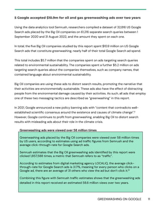 GREENWASHING ON GOOGLE 11
5 Google accepted $10.9m for oil and gas greenwashing ads over two years
Using the data analytics tool Semrush, researchers compiled a dataset of 32,816 US Google
Search ads placed by the Big Oil companies on 61,216 separate search queries between 1
September 2020 and 31 August 2022, and the amount they spent on each one.
In total, the five Big Oil companies studied by this report spent $10.9 million on US Google
Search ads that constitute greenwashing, nearly half of their total Google Search ad spend.
This total includes $5.7 million that the companies spent on ads targeting search queries
related to environmental sustainability. The companies spent a further $5.2 million on ads
targeting search queries about the companies themselves, such as company names, that
contained language about environmental sustainability.
Big Oil companies are using these ads to distort search results, promoting the narrative that
their activities are environmentally sustainable. These ads also have the effect of distracting
people from the environmental damage caused by their activities. As such, all ads that employ
one of these two messaging tactics are described as “greenwashing” in this report.
In 2021, Google announced a new policy banning ads with “content that contradicts well-
established scientific consensus around the existence and causes of climate change”.9
However, Google continues to profit from greenwashing, enabling Big Oil to distort search
results with misleading ads about their role in the climate crisis.
Greenwashing ads were viewed over 58 million times
Greenwashing ads placed by the Big Oil companies were viewed over 58 million times
by US users, according to estimates using ad traffic figures from Semrush and the
average click-through-rate for Google Search ads.
Semrush estimates that the Big Oil greenwashing ads identified by this report were
clicked 1,857,588 times, a metric that Semrush refers to as “traffic”.
According to estimates from digital marketing agency LOCALiQ, the average click-
through-rate for Google Search ads is 3.17%, meaning for every person who clicks on a
Google ad, there are an average of 31 others who view the ad but don’t click it.10
Combining this figure with Semrush traffic estimates shows that the greenwashing ads
detailed in this report received an estimated 58.6 million views over two years.
 