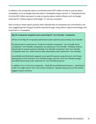 GREENWASHING ON GOOGLE 13
In addition, the companies spent a combined total of $1.7 million on ads on queries about
renewables, such as Google searches about “renewable energy sources” or “hydroelectricity”.
A further $1.2 million was spent on ads on queries about carbon offsets, such as Google
searches for “carbon capture technology” or “net zero company”.
Ads running on these search queries often claimed that oil companies are committed to net-
zero, suggesting that the goal could be reached through using carbon capture technology and
investment in renewables.
Big Oil companies targeted users searching for “eco friendly” companies
All five of the Big Oil companies advertised under searches about being “eco friendly”.
BP placed ads on searches for “small eco friendly companies”, “eco friendly stock
companies”, “eco friendly companies”, as well as just “eco friendly”. Similarly, Aramco
placed ads on search queries including “eco friendly companys” and “eco friendly
companies near me”, while Chevron also advertised under queries for “eco friendly”.
ExxonMobil and Shell both targeted more specific queries using the term, with Exxon
placing ads on the searches “eco friendly energy sources” and “eco friendly energy”,
and Shell advertising under searches for “eco friendly products”.
In addition, four of the five companies – Shell, BP, ExxonMobil and Aramco – advertised
under the single search term “low carbon footprint”, despite being some of the world’s
biggest carbon emitters.
 