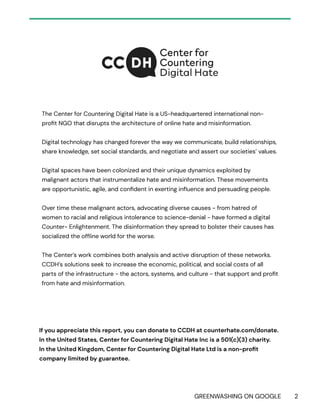 GREENWASHING ON GOOGLE 2
The Center for Countering Digital Hate is a US-headquartered international non-
profit NGO that disrupts the architecture of online hate and misinformation.
Digital technology has changed forever the way we communicate, build relationships,
share knowledge, set social standards, and negotiate and assert our societies’ values.
Digital spaces have been colonized and their unique dynamics exploited by
malignant actors that instrumentalize hate and misinformation. These movements
are opportunistic, agile, and confident in exerting influence and persuading people.
Over time these malignant actors, advocating diverse causes - from hatred of
women to racial and religious intolerance to science-denial - have formed a digital
Counter- Enlightenment. The disinformation they spread to bolster their causes has
socialized the offline world for the worse.
The Center’s work combines both analysis and active disruption of these networks.
CCDH’s solutions seek to increase the economic, political, and social costs of all
parts of the infrastructure - the actors, systems, and culture - that support and profit
from hate and misinformation.
If you appreciate this report, you can donate to CCDH at counterhate.com/donate.
In the United States, Center for Countering Digital Hate Inc is a 501(c)(3) charity.
In the United Kingdom, Center for Countering Digital Hate Ltd is a non-profit
company limited by guarantee.
 
