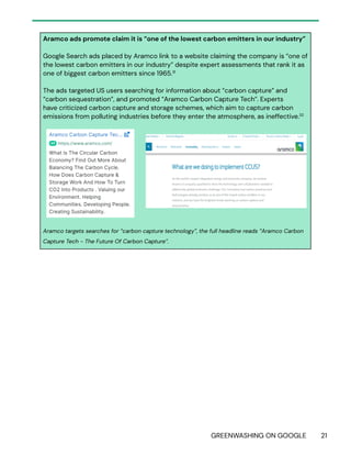 GREENWASHING ON GOOGLE 21
Aramco ads promote claim it is “one of the lowest carbon emitters in our industry”
Google Search ads placed by Aramco link to a website claiming the company is “one of
the lowest carbon emitters in our industry” despite expert assessments that rank it as
one of biggest carbon emitters since 1965.31
The ads targeted US users searching for information about “carbon capture” and
“carbon sequestration”, and promoted “Aramco Carbon Capture Tech”. Experts
have criticized carbon capture and storage schemes, which aim to capture carbon
emissions from polluting industries before they enter the atmosphere, as ineffective.32
Aramco targets searches for “carbon capture technology”, the full headline reads “Aramco Carbon
Capture Tech - The Future Of Carbon Capture”.
 