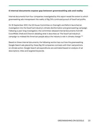 GREENWASHING ON GOOGLE 23
6 Internal documents expose gap between greenwashing ads and reality
Internal documents from four companies investigated by this report reveal the extent to which
greenwashing ads misrepresent the reality of Big Oil’s continued pursuit of fossil fuel profits.
On 16 September 2021, the US House Committee on Oversight and Reform launched an
investigation into the fossil fuel industry’s climate disinformation and greenwashing campaign.
Following a year-long investigation, the committee released internal documents from BP,
ExxonMobil, Shell and Chevron detailing what it describes as “the fossil fuel industry’s
campaign to mislead the American people about the industry’s role in climate change.”35
Based on these internal documents, the following section lays out how the greenwashing
Google Search ads placed by these Big Oil companies contrasts with their real positions
on climate action. Google Search ad expenditures are estimated based on analysis of ad
descriptions, titles and targeted keywords.
 