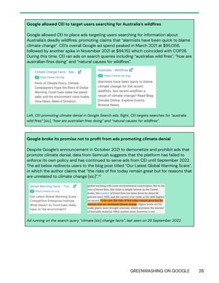 GREENWASHING ON GOOGLE 26
Google allowed CEI to target users searching for Australia’s wildfires
Google allowed CEI to place ads targeting users searching for information about
Australia’s deadly wildfires, promoting claims that “alarmists have been quick to blame
climate change”. CEI’s overall Google ad spend peaked in March 2021 at $95,056,
followed by another spike in November 2021 at $94,152 which coincided with COP26.
During this time, CEI ran ads on search queries including “australias wild fires”, “how are
australian fires doing” and “natural causes for wildfires”.
Left, CEI promoting climate denial in Google Search ads. Right, CEI targets searches for “australia
wild fires” [sic], “how are australian fires doing” and “natural causes for wildfires”.
Google broke its promise not to profit from ads promoting climate denial
Despite Google’s announcement in October 2021 to demonetize and prohibit ads that
promote climate denial, data from Semrush suggests that the platform has failed to
enforce its own policy and has continued to serve ads from CEI until September 2022.
The ad below redirects users to the blog post titled “Our Latest Global Warming Scare”,
in which the author claims that “the risks of fire today remain great but for reasons that
are unrelated to climate change [sic]”.42
Ad running on the search query “climate [sic] change facts”, last seen on 29 September 2022.
 