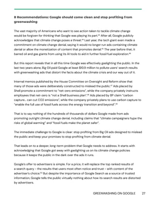 GREENWASHING ON GOOGLE 27
8 Recommendations: Google should come clean and stop profiting from
greenwashing
The vast majority of Americans who want to see action taken to tackle climate change
would be forgiven for thinking that Google was playing its part.43
After all, Google publicly
acknowledges that climate change poses a threat.44
Last year, the tech giant even made a
commitment on climate change denial, saying it would no longer run ads containing climate
denial or allow the monetization of content that promotes denial.45
The year before that, it
barred oil and gas giants from using its AI tools to aid in further fossil fuel exploration.46
But this report reveals that in all this time Google was effectively gaslighting the public. In the
last two years alone, Big Oil paid Google at least $10.9 million to pollute users’ search results
with greenwashing ads that distort the facts about the climate crisis and our way out of it.
Internal memos published by the House Committee on Oversight and Reform show that
many of those ads were deliberately constructed to mislead the public.47
Ads placed by
Shell promote a commitment to “net-zero emissions”, while the company privately instructs
employees that net-zero is “not a Shell business plan”.48
Ads placed by BP claim “carbon
capture… can cut CO2 emissions”, while the company privately plans to use carbon capture to
“enable the full use of fossil fuels across the energy transition and beyond”.49
That is to say nothing of the hundreds of thousands of dollars Google made from ads
promoting outright climate change denial, including claims that “climate campaigners hype the
risks of global warming” and “fossil fuels make the planet safer”.
The immediate challenge to Google is clear: stop profiting from Big Oil ads designed to mislead
the public and keep your promises to stop profiting from climate denial.
That leads on to a deeper, long-term problem that Google needs to address. It starts with
acknowledging that Google got away with gaslighting us on its climate change policies
because it keeps the public in the dark over the ads it runs.
Google’s offer to advertisers is simple. For a price, it will replace the top ranked results of
a search query - the results that users most often notice and trust - with content of the
advertiser’s choice.50
But despite the importance of Google Search as a source of trusted
information, Google tells the public virtually nothing about how its search results are distorted
by advertisers.
 