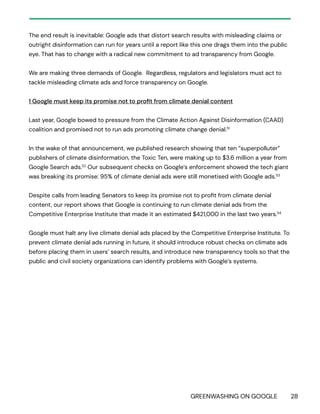 GREENWASHING ON GOOGLE 28
The end result is inevitable: Google ads that distort search results with misleading claims or
outright disinformation can run for years until a report like this one drags them into the public
eye. That has to change with a radical new commitment to ad transparency from Google.
We are making three demands of Google. Regardless, regulators and legislators must act to
tackle misleading climate ads and force transparency on Google.
1 Google must keep its promise not to profit from climate denial content
Last year, Google bowed to pressure from the Climate Action Against Disinformation (CAAD)
coalition and promised not to run ads promoting climate change denial.51
In the wake of that announcement, we published research showing that ten “superpolluter”
publishers of climate disinformation, the Toxic Ten, were making up to $3.6 million a year from
Google Search ads.52
Our subsequent checks on Google’s enforcement showed the tech giant
was breaking its promise: 95% of climate denial ads were still monetised with Google ads.53
Despite calls from leading Senators to keep its promise not to profit from climate denial
content, our report shows that Google is continuing to run climate denial ads from the
Competitive Enterprise Institute that made it an estimated $421,000 in the last two years.54
Google must halt any live climate denial ads placed by the Competitive Enterprise Institute. To
prevent climate denial ads running in future, it should introduce robust checks on climate ads
before placing them in users’ search results, and introduce new transparency tools so that the
public and civil society organizations can identify problems with Google’s systems.
 