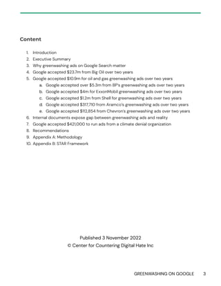 GREENWASHING ON GOOGLE 3
Content
1. Introduction
2. Executive Summary
3. Why greenwashing ads on Google Search matter
4. Google accepted $23.7m from Big Oil over two years
5. Google accepted $10.9m for oil and gas greenwashing ads over two years
a. Google accepted over $5.3m from BP’s greenwashing ads over two years
b. Google accepted $4m for ExxonMobil greenwashing ads over two years
c. Google accepted $1.2m from Shell for greenwashing ads over two years
d. Google accepted $317,710 from Aramco’s greenwashing ads over two years
e. Google accepted $112,854 from Chevron’s greenwashing ads over two years
6. Internal documents expose gap between greenwashing ads and reality
7. Google accepted $421,000 to run ads from a climate denial organization
8. Recommendations
9. Appendix A: Methodology
10. Appendix B: STAR Framework
Published 3 November 2022
© Center for Countering Digital Hate Inc
 