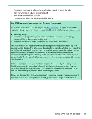 GREENWASHING ON GOOGLE 31
• The search queries and other criteria advertisers used to target the ads
• How many times an ad was seen or clicked
• How much was spent on each ad
• The dates that an ad started and finished running
Our STAR Framework can ensure that Google is Transparent
As outlined above, CCDH has developed a STAR Framework - a global standard for
regulatory design (summary table in Appendix B), with the following core components:
• Safety by design
• Transparency of algorithms, rules enforcement and economics (advertising)
• Accountability to democratic bodies; and
• Responsibility of technology companies and their senior executives
This report shows the need for enforceable transparency requirements on Big Tech
companies like Google. This is because despite claims from Google that they would not
profit from climate disinformation, the opposite is true - as shown in the Competitive
Enterprise Institute examples in this report. Public transparency over both the
advertisements, through an ad library, and rules enforcement would help to improve
accountability for the benefit of consumers and reduce the damage caused by climate
disinformation.
Enforced transparency requirements are important because Big Tech companies
like Google cannot be trusted to voluntarily disclose the information that they are
otherwise quietly profiting from. The incentives are not in place for proactive, public
and full transparency of problem areas and emerging trends.
Only if we shine sunlight onto what is actually happening through these products and
services, can we then anticipate and identify problems and begin to find solutions.
 