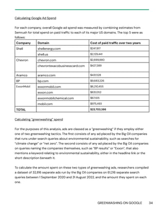 GREENWASHING ON GOOGLE 34
Calculating Google Ad Spend
For each company, overall Google ad spend was measured by combining estimates from
Semrush for total spend on paid traffic to each of its major US domains. The top 5 were as
follows:
Company Domain Cost of paid traffic over two years
Shell shellenergy.com $247,817
shell.us $2,129,441
Chevron chevron.com $2,699,880
chevrontexacobusinesscard.com $427,389
Aramco aramco.com $431,528
BP bp.com $9,683,226
ExxonMobil exxonmobil.com $6,210,455
exxon.com $831,052
exxonmobilchemical.com $67,105
mobil.com $975,493
TOTAL $23,703,386
Calculating “greenwashing” spend
For the purposes of this analysis, ads are classed as a “greenwashing” if they employ either
one of two greenwashing tactics. The first consists of any ad placed by the Big Oil companies
that runs under search queries about environmental sustainability, such as searches for
“climate change” or “net zero”. The second consists of any ad placed by the Big Oil companies
on queries naming the companies themselves, such as “BP results” or “Exxon”, that also
mentions a keyword relating to environmental sustainability, either in the headline link or the
short description beneath it.
To calculate the amount spent on these two types of greenwashing ads, researchers compiled
a dataset of 32,816 separate ads run by the Big Oil companies on 61,216 separate search
queries between 1 September 2020 and 31 August 2022, and the amount they spent on each
one.
 