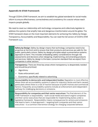 GREENWASHING ON GOOGLE 37
Appendix B: STAR Framework
Through CCDH’s STAR Framework, we aim to establish key global standards for social media
reform to ensure effectiveness, connectedness and consistency for a sector whose reach
impacts people globally.
We need to reset our relationship with technology companies and collectively legislate to
address the systems that amplify hate and dangerous misinformation around the globe. The
STAR Framework draws on the most important elements for achieving this: Safety by Design,
Transparency, Accountability and Responsibility. You can read the full version of CCDH’s STAR
Framework here.
S
Safety by Design: Safety by design means that technology companies need to be
proactive at the front end to ensure that their products and services are safe for the
public, particularly minors. Safety by design principles adopt a preventative systems
approach to harm. This includes embedding safety considerations through risk
assessments and decisions when designing, implementing, and amending products
and services. Safety by design is the basic consumer standard that we expect from
companies in other sectors.
T
Transparency: There are three key areas where transparency is desperately needed
and should be prioritized:
• Algorithms;
• Rules enforcement; and
• Economics, specifically related to advertising.
A
Accountability to democratic and independent bodies: Regulation is most effective
where there are accountability systems in place for statutory duties and harm caused,
particularly where there is a risk of inaction because of profit motives and commercial
factors. Frequently, accountability systems include an enforcement and independent
pathway for challenging decisions or omissions.
R
Responsibility for companies and their senior executives: The final element of the
STAR Framework is responsibility - both social media and search engine companies
and their senior executives that are responsible for implementing duties under a
legislative framework. Responsibility means consequences for actions and omissions
that lead to harm. A dual approach - targeting both companies and their senior
executives - is a common intervention strategy for changing corporate behavior.
 