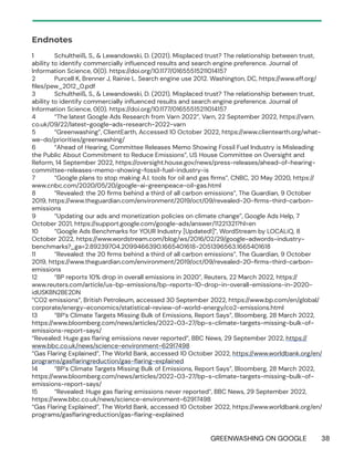 GREENWASHING ON GOOGLE 38
Endnotes
1 Schultheiß, S., & Lewandowski, D. (2021). Misplaced trust? The relationship between trust,
ability to identify commercially influenced results and search engine preference. Journal of
Information Science, 0(0). https://doi.org/10.1177/01655515211014157
2 Purcell K, Brenner J, Rainie L. Search engine use 2012. Washington, DC, https://www.eff.org/
files/pew_2012_0.pdf
3 Schultheiß, S., & Lewandowski, D. (2021). Misplaced trust? The relationship between trust,
ability to identify commercially influenced results and search engine preference. Journal of
Information Science, 0(0). https://doi.org/10.1177/01655515211014157
4 “The latest Google Ads Research from Varn 2022”, Varn, 22 September 2022, https://varn.
co.uk/09/22/latest-google-ads-research-2022-varn
5 “Greenwashing”, ClientEarth, Accessed 10 October 2022, https://www.clientearth.org/what-
we-do/priorities/greenwashing/
6 “Ahead of Hearing, Committee Releases Memo Showing Fossil Fuel Industry is Misleading
the Public About Commitment to Reduce Emissions”, US House Committee on Oversight and
Reform, 14 September 2022, https://oversight.house.gov/news/press-releases/ahead-of-hearing-
committee-releases-memo-showing-fossil-fuel-industry-is
7 “Google plans to stop making A.I. tools for oil and gas firms”, CNBC, 20 May 2020, https://
www.cnbc.com/2020/05/20/google-ai-greenpeace-oil-gas.html
8 “Revealed: the 20 firms behind a third of all carbon emissions”, The Guardian, 9 October
2019, https://www.theguardian.com/environment/2019/oct/09/revealed-20-firms-third-carbon-
emissions
9 “Updating our ads and monetization policies on climate change”, Google Ads Help, 7
October 2021, https://support.google.com/google-ads/answer/11221321?hl=en
10 “Google Ads Benchmarks for YOUR Industry [Updated!]”, WordStream by LOCALiQ, 8
October 2022, https://www.wordstream.com/blog/ws/2016/02/29/google-adwords-industry-
benchmarks?_ga=2.89239704.2099466390.1665401618-2051396563.1665401618
11 “Revealed: the 20 firms behind a third of all carbon emissions”, The Guardian, 9 October
2019, https://www.theguardian.com/environment/2019/oct/09/revealed-20-firms-third-carbon-
emissions
12 “BP reports 10% drop in overall emissions in 2020”, Reuters, 22 March 2022, https://
www.reuters.com/article/us-bp-emissions/bp-reports-10-drop-in-overall-emissions-in-2020-
idUSKBN2BE2DN
“CO2 emissions”, British Petroleum, accessed 30 September 2022, https://www.bp.com/en/global/
corporate/energy-economics/statistical-review-of-world-energy/co2-emissions.html
13 “BP’s Climate Targets Missing Bulk of Emissions, Report Says”, Bloomberg, 28 March 2022,
https://www.bloomberg.com/news/articles/2022-03-27/bp-s-climate-targets-missing-bulk-of-
emissions-report-says/
“Revealed: Huge gas flaring emissions never reported”, BBC News, 29 September 2022, https://
www.bbc.co.uk/news/science-environment-62917498
“Gas Flaring Explained”, The World Bank, accessed 10 October 2022, https://www.worldbank.org/en/
programs/gasflaringreduction/gas-flaring-explained
14 “BP’s Climate Targets Missing Bulk of Emissions, Report Says”, Bloomberg, 28 March 2022,
https://www.bloomberg.com/news/articles/2022-03-27/bp-s-climate-targets-missing-bulk-of-
emissions-report-says/
15 “Revealed: Huge gas flaring emissions never reported”, BBC News, 29 September 2022,
https://www.bbc.co.uk/news/science-environment-62917498
“Gas Flaring Explained”, The World Bank, accessed 10 October 2022, https://www.worldbank.org/en/
programs/gasflaringreduction/gas-flaring-explained
 