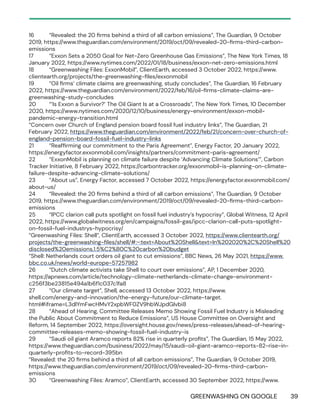 GREENWASHING ON GOOGLE 39
16 “Revealed: the 20 firms behind a third of all carbon emissions”, The Guardian, 9 October
2019, https://www.theguardian.com/environment/2019/oct/09/revealed-20-firms-third-carbon-
emissions
17 “Exxon Sets a 2050 Goal for Net-Zero Greenhouse Gas Emissions”, The New York Times, 18
January 2022, https://www.nytimes.com/2022/01/18/business/exxon-net-zero-emissions.html
18 “Greenwashing Files: ExxonMobil”, ClientEarth, accessed 3 October 2022, https://www.
clientearth.org/projects/the-greenwashing-files/exxonmobil
19 “Oil firms’ climate claims are greenwashing, study concludes”, The Guardian, 16 February
2022, https://www.theguardian.com/environment/2022/feb/16/oil-firms-climate-claims-are-
greenwashing-study-concludes
20 “‘Is Exxon a Survivor?’ The Oil Giant Is at a Crossroads”, The New York Times, 10 December
2020, https://www.nytimes.com/2020/12/10/business/energy-environment/exxon-mobil-
pandemic-energy-transition.html
“Concern over Church of England pension board fossil fuel industry links”, The Guardian, 21
February 2022, https://www.theguardian.com/environment/2022/feb/21/concern-over-church-of-
england-pension-board-fossil-fuel-industry-links
21 “Reaffirming our commitment to the Paris Agreement”, Energy Factor, 20 January 2022,
https://energyfactor.exxonmobil.com/insights/partners/commitment-paris-agreement/
22 “ExxonMobil is planning on climate failure despite ‘Advancing Climate Solutions’”, Carbon
Tracker Initiative, 8 February 2022, https://carbontracker.org/exxonmobil-is-planning-on-climate-
failure-despite-advancing-climate-solutions/
23 “About us”, Energy Factor, accessed 7 October 2022, https://energyfactor.exxonmobil.com/
about-us/
24 “Revealed: the 20 firms behind a third of all carbon emissions”, The Guardian, 9 October
2019, https://www.theguardian.com/environment/2019/oct/09/revealed-20-firms-third-carbon-
emissions
25 “IPCC clarion call puts spotlight on fossil fuel industry’s hypocrisy”, Global Witness, 12 April
2022, https://www.globalwitness.org/en/campaigns/fossil-gas/ipcc-clarion-call-puts-spotlight-
on-fossil-fuel-industrys-hypocrisy/
“Greenwashing Files: Shell”, ClientEarth, accessed 3 October 2022, https://www.clientearth.org/
projects/the-greenwashing-files/shell/#:~:text=About%20Shell&text=In%202020%2C%20Shell%20
disclosed%20emissions,1.5%C2%B0C%20carbon%20budget
“Shell: Netherlands court orders oil giant to cut emissions”, BBC News, 26 May 2021, https://www.
bbc.co.uk/news/world-europe-57257982
26 “Dutch climate activists take Shell to court over emissions”, AP, 1 December 2020,
https://apnews.com/article/technology-climate-netherlands-climate-change-environment-
c256f3be23815e494a1b6f1c037c1fa8
27 “Our climate target”, Shell, accessed 13 October 2022, https://www.
shell.com/energy-and-innovation/the-energy-future/our-climate-target.
html#iframe=L3dlYmFwcHMvY2xpbWF0ZV9hbWJpdGlvbi8
28 “Ahead of Hearing, Committee Releases Memo Showing Fossil Fuel Industry is Misleading
the Public About Commitment to Reduce Emissions”, US House Committee on Oversight and
Reform, 14 September 2022, https://oversight.house.gov/news/press-releases/ahead-of-hearing-
committee-releases-memo-showing-fossil-fuel-industry-is
29 “Saudi oil giant Aramco reports 82% rise in quarterly profits”, The Guardian, 15 May 2022,
https://www.theguardian.com/business/2022/may/15/saudi-oil-giant-aramco-reports-82-rise-in-
quarterly-profits-to-record-395bn
“Revealed: the 20 firms behind a third of all carbon emissions”, The Guardian, 9 October 2019,
https://www.theguardian.com/environment/2019/oct/09/revealed-20-firms-third-carbon-
emissions
30 “Greenwashing Files: Aramco”, ClientEarth, accessed 30 September 2022, https://www.
 