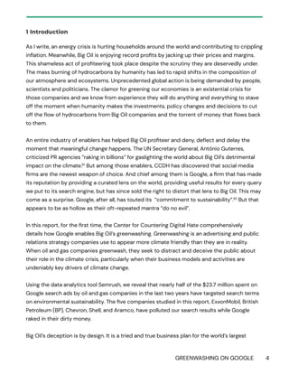 GREENWASHING ON GOOGLE 4
1 Introduction
As I write, an energy crisis is hurting households around the world and contributing to crippling
inflation. Meanwhile, Big Oil is enjoying record profits by jacking up their prices and margins.
This shameless act of profiteering took place despite the scrutiny they are deservedly under.
The mass burning of hydrocarbons by humanity has led to rapid shifts in the composition of
our atmosphere and ecosystems. Unprecedented global action is being demanded by people,
scientists and politicians. The clamor for greening our economies is an existential crisis for
those companies and we know from experience they will do anything and everything to stave
off the moment when humanity makes the investments, policy changes and decisions to cut
off the flow of hydrocarbons from Big Oil companies and the torrent of money that flows back
to them.
An entire industry of enablers has helped Big Oil profiteer and deny, deflect and delay the
moment that meaningful change happens. The UN Secretary General, António Guterres,
criticized PR agencies “raking in billions” for gaslighting the world about Big Oil’s detrimental
impact on the climate.61
But among those enablers, CCDH has discovered that social media
firms are the newest weapon of choice. And chief among them is Google, a firm that has made
its reputation by providing a curated lens on the world, providing useful results for every query
we put to its search engine, but has since sold the right to distort that lens to Big Oil. This may
come as a surprise. Google, after all, has touted its “commitment to sustainability”.62
But that
appears to be as hollow as their oft-repeated mantra “do no evil”.
In this report, for the first time, the Center for Countering Digital Hate comprehensively
details how Google enables Big Oil’s greenwashing. Greenwashing is an advertising and public
relations strategy companies use to appear more climate friendly than they are in reality.
When oil and gas companies greenwash, they seek to distract and deceive the public about
their role in the climate crisis, particularly when their business models and activities are
undeniably key drivers of climate change.
Using the data analytics tool Semrush, we reveal that nearly half of the $23.7 million spent on
Google search ads by oil and gas companies in the last two years have targeted search terms
on environmental sustainability. The five companies studied in this report, ExxonMobil, British
Petroleum (BP), Chevron, Shell, and Aramco, have polluted our search results while Google
raked in their dirty money.
Big Oil’s deception is by design. It is a tried and true business plan for the world’s largest
 