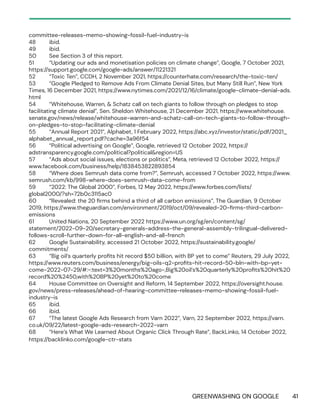 GREENWASHING ON GOOGLE 41
committee-releases-memo-showing-fossil-fuel-industry-is
48 ibid.
49 ibid.
50 See Section 3 of this report.
51 “Updating our ads and monetisation policies on climate change”, Google, 7 October 2021,
https://support.google.com/google-ads/answer/11221321
52 “Toxic Ten”, CCDH, 2 November 2021, https://counterhate.com/research/the-toxic-ten/
53 “Google Pledged to Remove Ads From Climate Denial Sites, but Many Still Run”, New York
Times, 16 December 2021, https://www.nytimes.com/2021/12/16/climate/google-climate-denial-ads.
html
54 “Whitehouse, Warren, & Schatz call on tech giants to follow through on pledges to stop
facilitating climate denial”, Sen. Sheldon Whitehouse, 21 December 2021, https://www.whitehouse.
senate.gov/news/release/whitehouse-warren-and-schatz-call-on-tech-giants-to-follow-through-
on-pledges-to-stop-facilitating-climate-denial
55 “Annual Report 2021”, Alphabet, 1 February 2022, https://abc.xyz/investor/static/pdf/2021_
alphabet_annual_report.pdf?cache=3a96f54
56 “Political advertising on Google”, Google, retrieved 12 October 2022, https://
adstransparency.google.com/political?political&region=US
57 “Ads about social issues, elections or politics”, Meta, retrieved 12 October 2022, https://
www.facebook.com/business/help/1838453822893854
58 “Where does Semrush data come from?”, Semrush, accessed 7 October 2022, https://www.
semrush.com/kb/998-where-does-semrush-data-come-from
59 “2022: The Global 2000”, Forbes, 12 May 2022, https://www.forbes.com/lists/
global2000/?sh=72b0c3115ac0
60 “Revealed: the 20 firms behind a third of all carbon emissions”, The Guardian, 9 October
2019, https://www.theguardian.com/environment/2019/oct/09/revealed-20-firms-third-carbon-
emissions
61 United Nations, 20 September 2022 https://www.un.org/sg/en/content/sg/
statement/2022-09-20/secretary-generals-address-the-general-assembly-trilingual-delivered-
follows-scroll-further-down-for-all-english-and-all-french
62 Google Sustainability, accessed 21 October 2022, https://sustainability.google/
commitments/
63 “Big oil’s quarterly profits hit record $50 billion, with BP yet to come” Reuters, 29 July 2022,
https://www.reuters.com/business/energy/big-oils-q2-profits-hit-record-50-bln-with-bp-yet-
come-2022-07-29/#:~:text=3%20months%20ago-,Big%20oil’s%20quarterly%20profits%20hit%20
record%20%2450,with%20BP%20yet%20to%20come
64 House Committee on Oversight and Reform, 14 September 2022, https://oversight.house.
gov/news/press-releases/ahead-of-hearing-committee-releases-memo-showing-fossil-fuel-
industry-is
65 ibid.
66 ibid.
67 “The latest Google Ads Research from Varn 2022”, Varn, 22 September 2022, https://varn.
co.uk/09/22/latest-google-ads-research-2022-varn
68 “Here’s What We Learned About Organic Click Through Rate”, BackLinko, 14 October 2022,
https://backlinko.com/google-ctr-stats
 