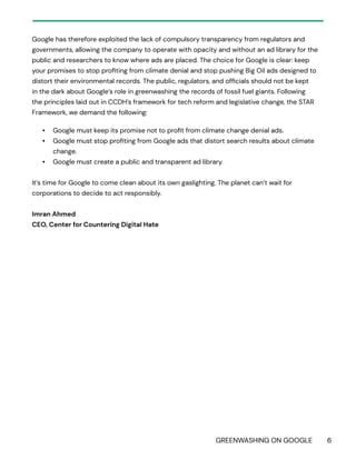 GREENWASHING ON GOOGLE 6
Google has therefore exploited the lack of compulsory transparency from regulators and
governments, allowing the company to operate with opacity and without an ad library for the
public and researchers to know where ads are placed. The choice for Google is clear: keep
your promises to stop profiting from climate denial and stop pushing Big Oil ads designed to
distort their environmental records. The public, regulators, and officials should not be kept
in the dark about Google’s role in greenwashing the records of fossil fuel giants. Following
the principles laid out in CCDH’s framework for tech reform and legislative change, the STAR
Framework, we demand the following:
• Google must keep its promise not to profit from climate change denial ads.
• Google must stop profiting from Google ads that distort search results about climate
change.
• Google must create a public and transparent ad library.
It’s time for Google to come clean about its own gaslighting. The planet can’t wait for
corporations to decide to act responsibly.
Imran Ahmed
CEO, Center for Countering Digital Hate
 