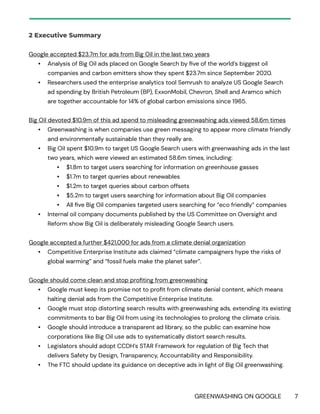 GREENWASHING ON GOOGLE 7
2 Executive Summary
Google accepted $23.7m for ads from Big Oil in the last two years
• Analysis of Big Oil ads placed on Google Search by five of the world’s biggest oil
companies and carbon emitters show they spent $23.7m since September 2020.
• Researchers used the enterprise analytics tool Semrush to analyze US Google Search
ad spending by British Petroleum (BP), ExxonMobil, Chevron, Shell and Aramco which
are together accountable for 14% of global carbon emissions since 1965.
Big Oil devoted $10.9m of this ad spend to misleading greenwashing ads viewed 58.6m times
• Greenwashing is when companies use green messaging to appear more climate friendly
and environmentally sustainable than they really are.
• Big Oil spent $10.9m to target US Google Search users with greenwashing ads in the last
two years, which were viewed an estimated 58.6m times, including:
• $1.8m to target users searching for information on greenhouse gasses
• $1.7m to target queries about renewables
• $1.2m to target queries about carbon offsets
• $5.2m to target users searching for information about Big Oil companies
• All five Big Oil companies targeted users searching for “eco friendly” companies
• Internal oil company documents published by the US Committee on Oversight and
Reform show Big Oil is deliberately misleading Google Search users.
Google accepted a further $421,000 for ads from a climate denial organization
• Competitive Enterprise Institute ads claimed “climate campaigners hype the risks of
global warming” and “fossil fuels make the planet safer”.
Google should come clean and stop profiting from greenwashing
• Google must keep its promise not to profit from climate denial content, which means
halting denial ads from the Competitive Enterprise Institute.
• Google must stop distorting search results with greenwashing ads, extending its existing
commitments to bar Big Oil from using its technologies to prolong the climate crisis.
• Google should introduce a transparent ad library, so the public can examine how
corporations like Big Oil use ads to systematically distort search results.
• Legislators should adopt CCDH’s STAR Framework for regulation of Big Tech that
delivers Safety by Design, Transparency, Accountability and Responsibility.
• The FTC should update its guidance on deceptive ads in light of Big Oil greenwashing.
 