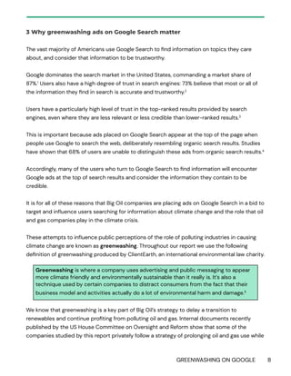 GREENWASHING ON GOOGLE 8
3 Why greenwashing ads on Google Search matter
The vast majority of Americans use Google Search to find information on topics they care
about, and consider that information to be trustworthy.
Google dominates the search market in the United States, commanding a market share of
87%.1
Users also have a high degree of trust in search engines: 73% believe that most or all of
the information they find in search is accurate and trustworthy.2
Users have a particularly high level of trust in the top-ranked results provided by search
engines, even where they are less relevant or less credible than lower-ranked results.3
This is important because ads placed on Google Search appear at the top of the page when
people use Google to search the web, deliberately resembling organic search results. Studies
have shown that 68% of users are unable to distinguish these ads from organic search results.4
Accordingly, many of the users who turn to Google Search to find information will encounter
Google ads at the top of search results and consider the information they contain to be
credible.
It is for all of these reasons that Big Oil companies are placing ads on Google Search in a bid to
target and influence users searching for information about climate change and the role that oil
and gas companies play in the climate crisis.
These attempts to influence public perceptions of the role of polluting industries in causing
climate change are known as greenwashing. Throughout our report we use the following
definition of greenwashing produced by ClientEarth, an international environmental law charity.
Greenwashing is where a company uses advertising and public messaging to appear
more climate friendly and environmentally sustainable than it really is. It’s also a
technique used by certain companies to distract consumers from the fact that their
business model and activities actually do a lot of environmental harm and damage.5
We know that greenwashing is a key part of Big Oil’s strategy to delay a transition to
renewables and continue profiting from polluting oil and gas. Internal documents recently
published by the US House Committee on Oversight and Reform show that some of the
companies studied by this report privately follow a strategy of prolonging oil and gas use while
 