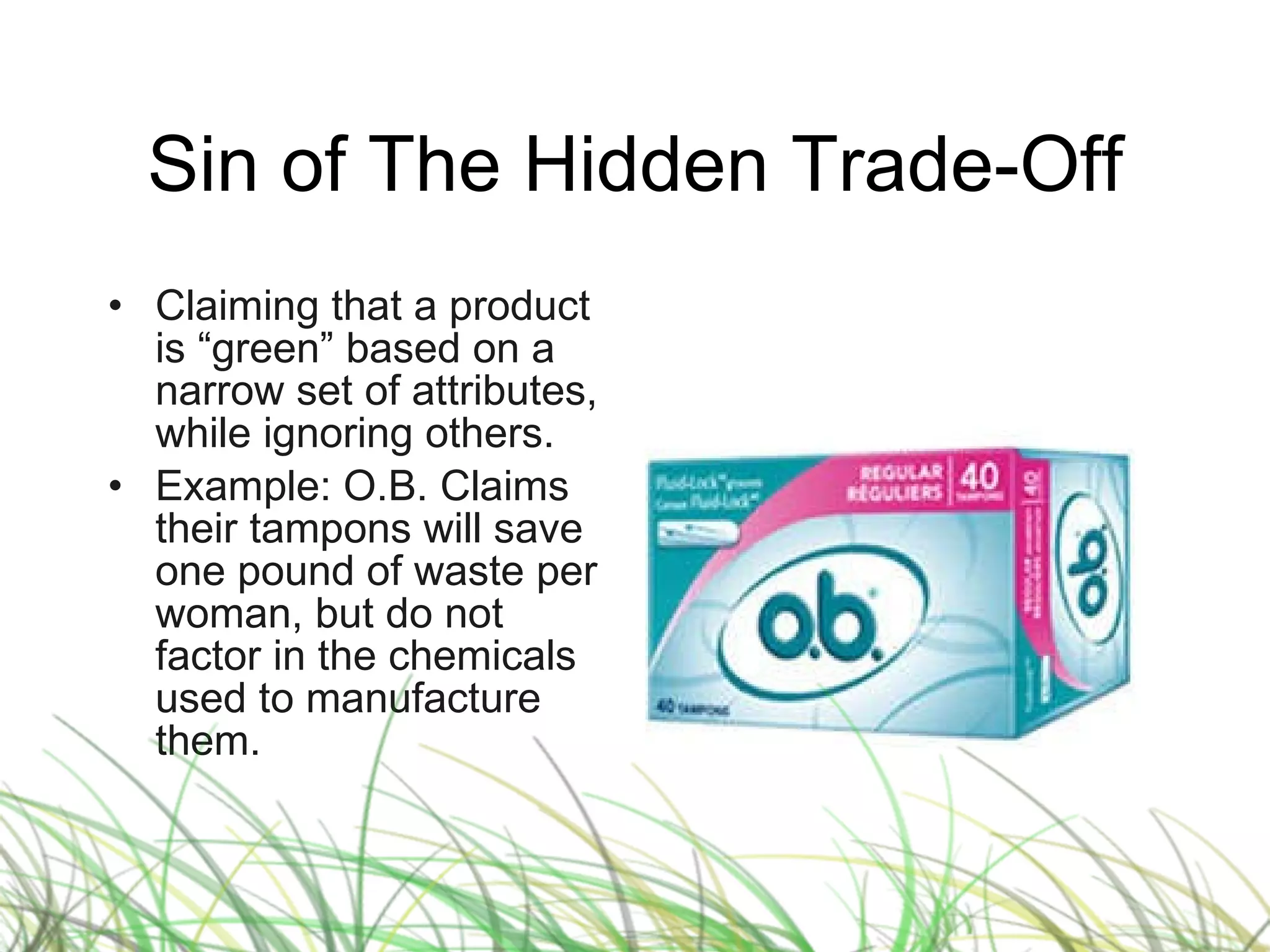 Sin of The Hidden Trade-Off Claiming that a product is “green” based on a narrow set of attributes, while ignoring others. Example: O.B. Claims their tampons will save one pound of waste per woman, but do not factor in the chemicals used to manufacture them. 