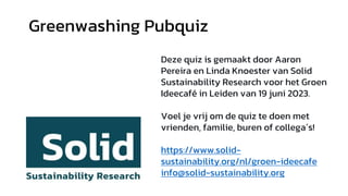 Greenwashing Pubquiz
Deze quiz is gemaakt door Aaron
Pereira en Linda Knoester van Solid
Sustainability Research voor het Groen
Ideecafé in Leiden van 19 juni 2023.
Voel je vrij om de quiz te doen met
vrienden, familie, buren of collega´s!
https://www.solid-
sustainability.org/nl/groen-ideecafe
info@solid-sustainability.org
 