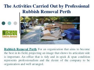 The Activities Carried Out by Professional
Rubbish Removal Perth
Rubbish Removal Perth For an organization that aims to become
the best in its field, projecting an image that shows its articulate side
is important. An office that is tidy and in spick & span condition
represents professionalism and the desire of the company to be
organization and well arranged.
 