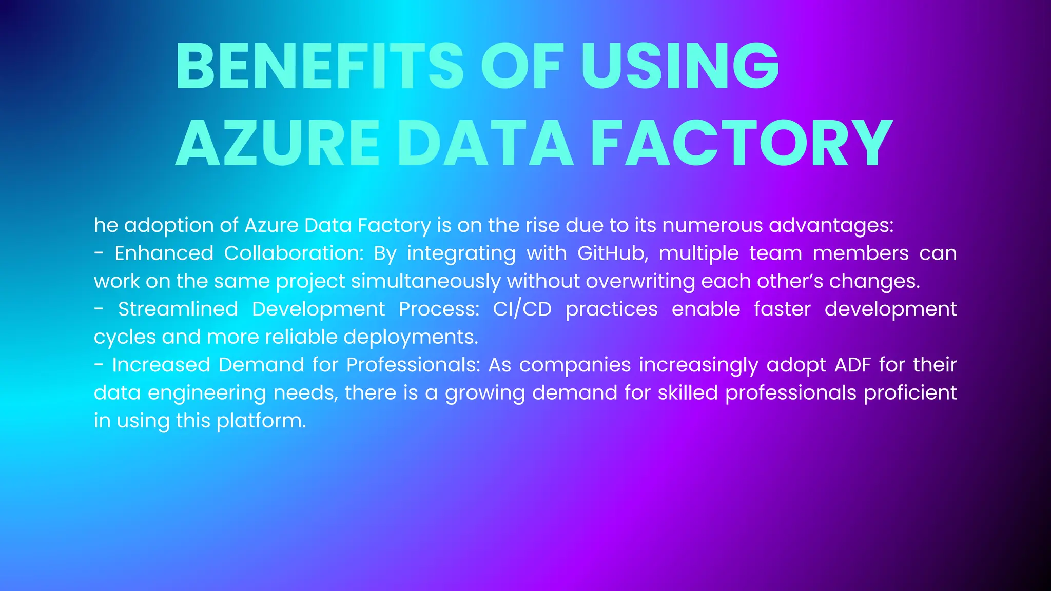 BENEFITS OF USING
AZURE DATA FACTORY
he adoption of Azure Data Factory is on the rise due to its numerous advantages:
- Enhanced Collaboration: By integrating with GitHub, multiple team members can
work on the same project simultaneously without overwriting each other’s changes.
- Streamlined Development Process: CI/CD practices enable faster development
cycles and more reliable deployments.
- Increased Demand for Professionals: As companies increasingly adopt ADF for their
data engineering needs, there is a growing demand for skilled professionals proficient
in using this platform.
 