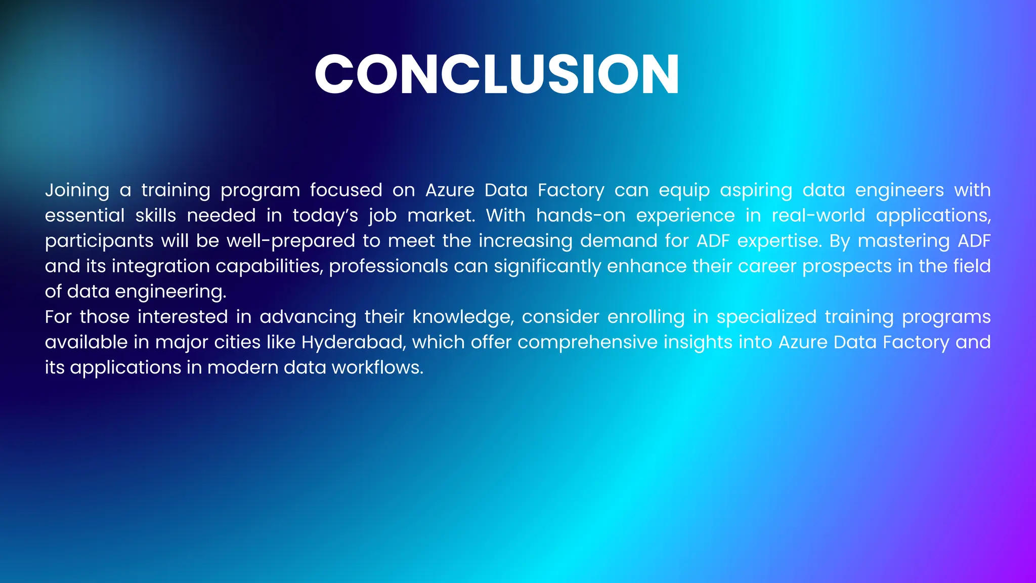 CONCLUSION
Joining a training program focused on Azure Data Factory can equip aspiring data engineers with
essential skills needed in today’s job market. With hands-on experience in real-world applications,
participants will be well-prepared to meet the increasing demand for ADF expertise. By mastering ADF
and its integration capabilities, professionals can significantly enhance their career prospects in the field
of data engineering.
For those interested in advancing their knowledge, consider enrolling in specialized training programs
available in major cities like Hyderabad, which offer comprehensive insights into Azure Data Factory and
its applications in modern data workflows.
 