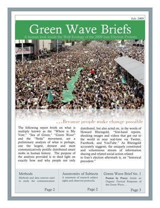 July 2009



        Green Wave Briefs
    A human look inside the Web Ecology of the 2009 Iran Election Protests




                                …Because people make change possible
The following report briefs on what is           distributed, but also acted on, in the words of
multiply known as the “Where is My               Howard Rheingold, “first-hand reports,
Vote,” “Sea of Green,” “Green Wave”              shocking images and videos that got out to
and the “Neda” movement, are a                   the world in near real-time via Twitter,
preliminary analysis of what is perhaps,         Facebook, and YouTube.” As Rheingold
one the largest, densest and most                accurately suggests, the uniquely constituted
communicatively prolific distributed smart       and voluminous stream of information
mobs in human history. The purpose of            sharing and related social action related
the analysis provided is to shed light on        to Iran’s election aftermath is, an “historical
exactly how and why people not only              precedent."



Methods                           Anonymity of Subjects             Green Wave Brief No. 1
Methods and data sources used     A statement of research subject           Continued on
                                                                     Protest by Proxy: Inside an
to study the communication        rights and observed protocols.     Organic Tactical Response of
                                                                     the Green Wave…

                    Page 2                             Page 2                           Page 3
 