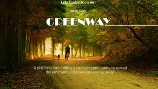 GREENWAY
Lets Embark on our
new way
‘A platform for building a stronger community to spread
the environmental awareness effectively.’
 