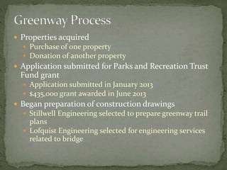  Properties acquired 
 Purchase of one property 
 Donation of another property 
 Application submitted for Parks and Recreation Trust 
Fund grant 
 Application submitted in January 2013 
 $435,000 grant awarded in June 2013 
 Began preparation of construction drawings 
 Stillwell Engineering selected to prepare greenway trail 
plans 
 Lofquist Engineering selected for engineering services 
related to bridge 
 