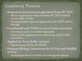  Requested encroachment agreement from NC DOT 
 Much of greenway route is within NC DOT limited 
access right-of-way 
 Encroachment required approval by NC DOT staff in 
Raleigh 
 Coordinated with TWSA on use of sewer easement 
 Greenway route is on sewer easement 
 Entered into agreement for shared use of all TWSA 
easements 
 Applied for Trout Buffer variance 
 Variance granted by NC DENR 
 Prepared Biologic Assessment for US Fish and Wildlife 
Service 
 Tuckasegee River is habitat of endangered species 
 