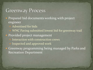  Prepared bid documents working with project 
engineer 
 Advertised for bids 
 WNC Paving submitted lowest bid for greenway trail 
 Provided project management 
 Interaction with construction crews 
 Inspected and approved work 
 Greenway programming being managed by Parks and 
Recreation Department 
 