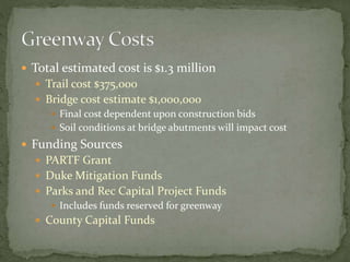  Total estimated cost is $1.3 million 
 Trail cost $375,000 
 Bridge cost estimate $1,000,000 
 Final cost dependent upon construction bids 
 Soil conditions at bridge abutments will impact cost 
 Funding Sources 
 PARTF Grant 
 Duke Mitigation Funds 
 Parks and Rec Capital Project Funds 
 Includes funds reserved for greenway 
 County Capital Funds 
 