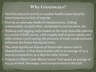  Need for physical activity to combat health issues faced by 
Americans due to lack of exercise 
 Provide an alternate mode of transportation, linking 
communities to each other, residential to service areas, etc 
 Walking and jogging trails ranked as the most desirable amenity 
in a recent NAHB survey, with roughly half of active adults and 
older seniors (52%) saying the presence of trails would seriously 
influence the home-buying decision. 
 The most significant feature of home sales near a trail in 
Massachusetts is that these homes sold in an average of 29.3 
days as compared to 50.4 days for other homes 
 Visitors to Ohio’s Little Miami Scenic Trail spend an average of 
$13.54 on food, beverages, and transportation to the trail. 
 