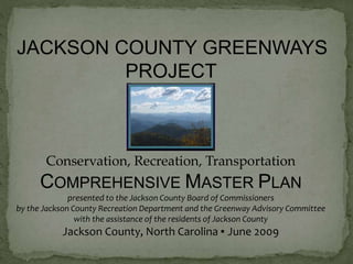 JACKSON COUNTY GREENWAYS 
PROJECT 
Conservation, Recreation, Transportation 
COMPREHENSIVE MASTER PLAN 
presented to the Jackson County Board of Commissioners 
by the Jackson County Recreation Department and the Greenway Advisory Committee 
with the assistance of the residents of Jackson County 
Jackson County, North Carolina ▪ June 2009 
 