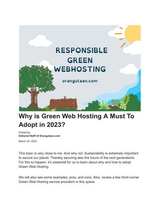 Why is Green Web Hosting A Must To
Adopt in 2023?
Posted by
Editorial Staff of Orangutaan.com
March 24, 2023
This topic is very close to me. And why not. Sustainability is extremely important
to secure our planet. Thereby securing also the future of the next generations.
For this to happen, it’s essential for us to learn about why and how to adopt
Green Web Hosting.
We will also see some examples, pros, and cons. Also, review a few front-runner
Green Web Hosting service providers in this space.
 