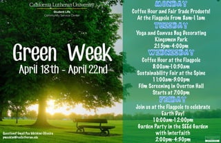 Monday
Coffee Hour and Fair Trade Products!
At the Flagpole From 8am-11am
Tuesday
Yoga and Canvas Bag Decorating
Kingsmen Park
2:15pm-4:00pm
Friday
Join us at the Flagpole to celebrate
Earth Day!
10:00am-12:00pm
Garden Party in the SEEd Garden
with Interfaith
2:00pm-4:30pm
Wednesday
Coffee Hour at the Flagpole
8:00am-10:30am
Sustainability Fair at the Spine
11:00am-3:00pm
Film Screening in Overton Hall
Starts at 7:00pm
Green Week
April 18th - April 22nd
Questions? Email Pua Mo’okini-Oliveira
pmookini@callutheran.edu
 