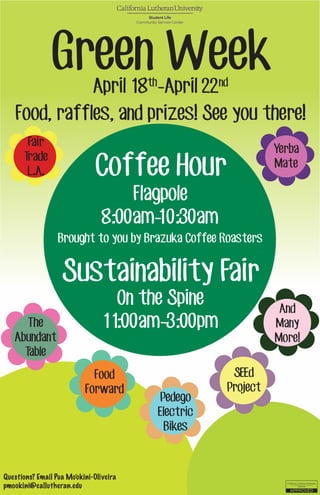 Questions? Email Pua Mo’okini-Oliveira
pmookini@callutheran.edu
Coffee Hour
Flagpole
8:00am-10:30am
Sustainability Fair
On the Spine
11:00am-3:00pm
Brought to you by Brazuka Coffee Roasters
Green WeekApril 18th
-April 22nd
Food, raffles, and prizes! See you there!
Fair
Trade
L.A.
Yerba
Mate
The
Abundant
Table
Food
Forward
Pedego
Electric
Bikes
And
Many
More!
SEEd
Project
 