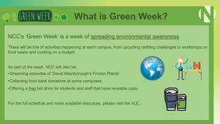 NCC’s ‘Green Week’ is a week of spreading environmental awareness
There will be lots of activities happening at each campus, from upcycling clothing challenges to workshops on
food waste and cooking on a budget.
As part of the week, NCC will also be:
•Streaming episodes of ‘David Attenborough’s Frozen Planet’.
•Collecting food bank donations at some campuses.
•Offering a free hot drink for students and staff that have reusable cups.
For the full schedule and more available resources, please visit the VLE.
What is Green Week?
 