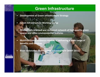 Green Infrastructure
• Development of Green Infrastructure Strategy

• Green Infrastructure Working Group

• Strategically planned and delivered network of high quality green 
  spaces and other environmental features

• Multifunctional resource capable of delivering a wide range of 
  benefits and services

• River restoration builds green infrastructure (WWF 2011)
 