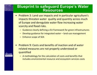 Blueprint to safeguard Europe’s Water
               Resources
• Problem 3: Land use impacts and in particular agriculture's 
  impacts threaten water  quality and quantity across much 
  of Europe and deregulate water flow increasing water 
  scarcity and flood risks. 
   – Guidance clearly defining a EU framework for green infrastructures
   – Develop guidance for integrated water – land‐use management
   – Enhance scope of SEA


• Problem 9: Costs and benefits of inaction and of water 
  related measures are not properly understood or 
  quantified
   – A methodology for the calculation of costs and benefits that 
     includes environmental resource and ecosystem services costs
 