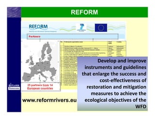 REFORM




                           Develop and improve 
                     instruments and guidelines 
                    that enlarge the success and 
                            cost‐effectiveness of 
                      restoration and mitigation 
                        measures to achieve the 
www.reformrivers.eu ecological objectives of the 
                                            WFD
 