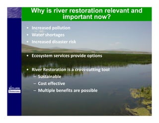 Why is river restoration relevant and
            important now?
• Increased pollution
• Water shortages
• Increased disaster risk

• Ecosystem services provide options

• River Restoration is a cross‐cutting tool 
   – Sustainable
   – Cost effective
   – Multiple benefits are possible
 
