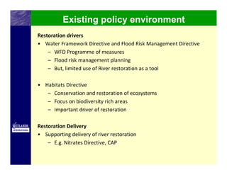Existing policy environment
Restoration drivers
• Water Framework Directive and Flood Risk Management Directive
    – WFD Programme of measures 
    – Flood risk management planning 
    – But, limited use of River restoration as a tool

• Habitats Directive
   – Conservation and restoration of ecosystems
   – Focus on biodiversity rich areas
   – Important driver of restoration 

Restoration Delivery
• Supporting delivery of river restoration
    – E.g. Nitrates Directive, CAP
 