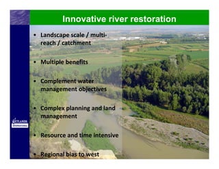 Innovative river restoration
• Landscape scale / multi‐
  reach / catchment

• Multiple benefits

• Complement water 
  management objectives

• Complex planning and land 
  management

• Resource and time intensive

• Regional bias to west
 