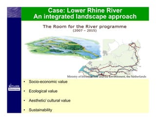 Case: Lower Rhine River
      An integrated landscape approach




                          Ministry of Infrastructure and the Environment, the Netherlands

•   Socio-economic value

•   Ecological value

•   Aesthetic/ cultural value

•   Sustainability
 
