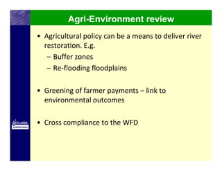 Agri-Environment review
• Agricultural policy can be a means to deliver river 
  restoration. E.g. 
   – Buffer zones 
   – Re‐flooding floodplains

• Greening of farmer payments – link to 
  environmental outcomes

• Cross compliance to the WFD
 