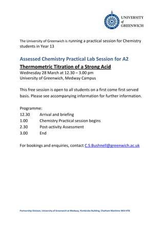 The University of Greenwich is running a practical session for Chemistry
students in Year 13

Assessed Chemistry Practical Lab Session for A2
Thermometric Titration of a Strong Acid
Wednesday 28 March at 12.30 – 3.00 pm
University of Greenwich, Medway Campus

This free session is open to all students on a first come first served
basis. Please see accompanying information for further information.

Programme:
12.30   Arrival and briefing
1.00    Chemistry Practical session begins
2.30    Post-activity Assessment
3.00    End

For bookings and enquiries, contact C.S.Bushnell@greenwich.ac.uk




Partnership Division, University of Greenwich at Medway, Pembroke Building, Chatham Maritime ME4 4TB
 
