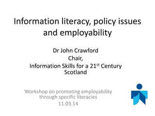 Information literacy, policy issues
and employability
Dr John Crawford
Chair,
Information Skills for a 21st Century
Scotland
Workshop on promoting employability
through specific literacies
11.03.14
 