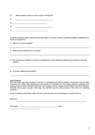 b)      Which subjects would you like to study in the future?

1)      __________________________________________

2)________________________________________

3)      __________________________________________

4)_____________________________________________



Using the questions below, please provide information on why you consider yourself a suitable candidate for the
Create IT programme.

1) Why do you wish to attend?

_________________________________________________________________________________________

2) What are your ambitions for the future?

_________________________________________________________________________________________


3) Do you have any hobbies or have you completed any work experience relevant to the Create IT Summer
     School?

_________________________________________________________________________________________


4) Any other additional information?

_________________________________________________________________________________________


Data Protection
The information has been provided in this form is confidential and will be treated in accordance with the Data
Protection Act (1998). Only organisations that require the information for the funding, delivery, evaluation and
tracking of the Summer Schools Programme, the student’s school / college and the Higher Education Statistics
Authority will be given access to the data. We will NOT use the data provided in this form for marketing
purposes.

I have checked the information within this form and to the best of my knowledge it is correct and true.


Signature
        _______________________________________________________________________________


Print Name   _________________________________________ Date
_________________________________




                                                                                                              2
 